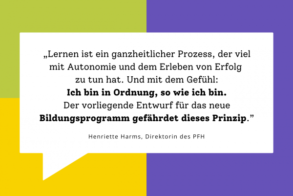 „Lernen ist ein ganzheitlicher Prozess, der viel mit Autonomie und dem Erleben von Erfolg zu tun hat. Und mit dem Gefühl: Ich bin in Ordnung, so wie ich bin. Der vorliegende Entwurf für das neue Bildungsprogramm gefährdet dieses Prinzip.” - Henriette Harms, Direktorin des PFH