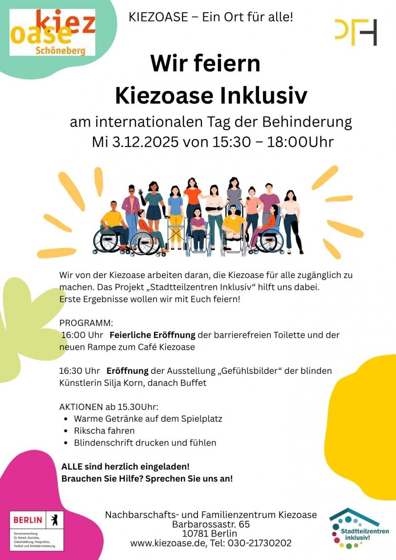 Wir feiern Kiezoase Inklusiv am internationalen Tag der Behinderung am Mittwoch, den 3.12.2025 von 15:30 bis 18:00Uhr. PROGRAMM: 16:00 Uhr Feierliche Eröffnung der barrierefreien Toilette und der neuen Rampe zum Cafe Kiezoase. 16:30 Uhr Eröffnung der Ausstellung „Gefühlsbilder" der blinden Künstlerin Silja Korn, danach Buffet. AKTIONEN ab 15.30Uhr:  • Warme Getränke auf dem Spielplatz  • Rikscha fahren  • Blindenschrift drucken und fühlen - ALLE sind herzlich eingeladen!   