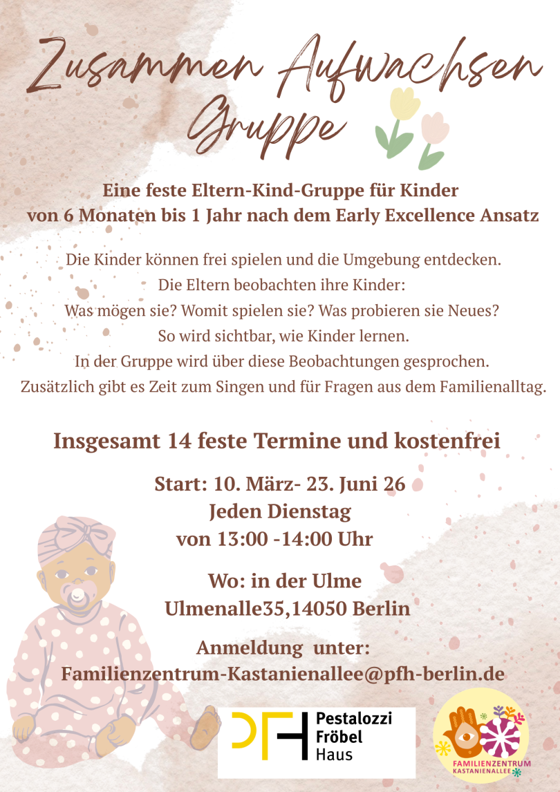 Zusammen Aufwachsen Gruppe  Feste Eltern-Kind-Gruppe für Kinder von 6 Monaten bis 1 Jahr nach dem Early-Excellence-Ansatz. Die Kinder spielen und entdecken, die Eltern beobachten und tauschen sich über das Lernen ihrer Kinder aus.  14 Termine, kostenfrei Dienstags, 13:00–14:00 Uhr Ulme35, Ulmenallee 35, 14050 Berlin Anmeldung: familienzentrum-kastanienallee@pfh-berlin.de